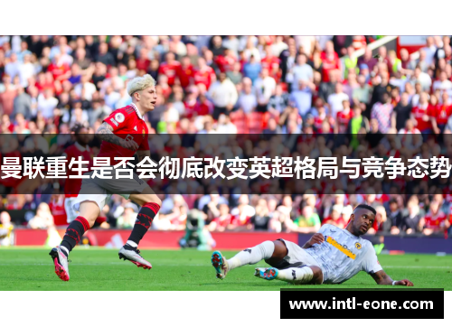 曼联重生是否会彻底改变英超格局与竞争态势
