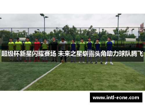 超级杯新星闪耀赛场 未来之星崭露头角助力球队腾飞