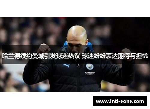 哈兰德续约曼城引发球迷热议 球迷纷纷表达期待与担忧