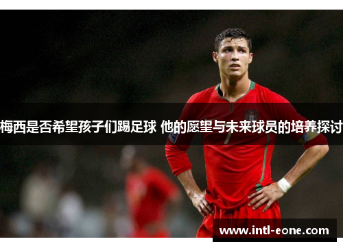 梅西是否希望孩子们踢足球 他的愿望与未来球员的培养探讨