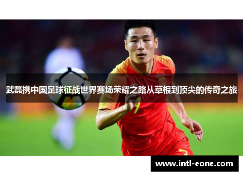 武磊携中国足球征战世界赛场荣耀之路从草根到顶尖的传奇之旅