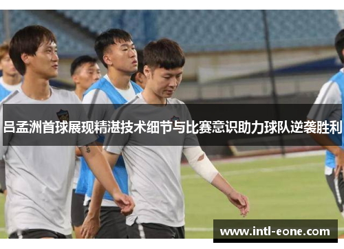 吕孟洲首球展现精湛技术细节与比赛意识助力球队逆袭胜利
