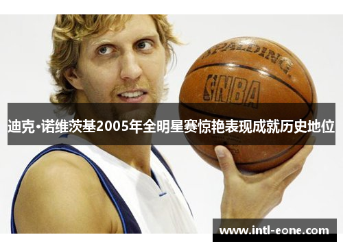 迪克·诺维茨基2005年全明星赛惊艳表现成就历史地位