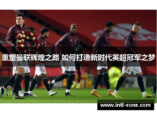 重塑曼联辉煌之路 如何打造新时代英超冠军之梦