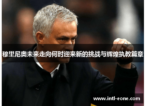 穆里尼奥未来走向何时迎来新的挑战与辉煌执教篇章