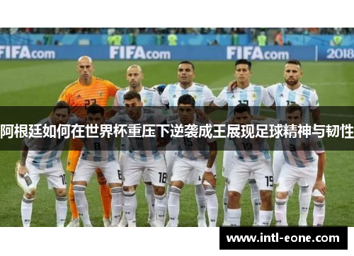 阿根廷如何在世界杯重压下逆袭成王展现足球精神与韧性